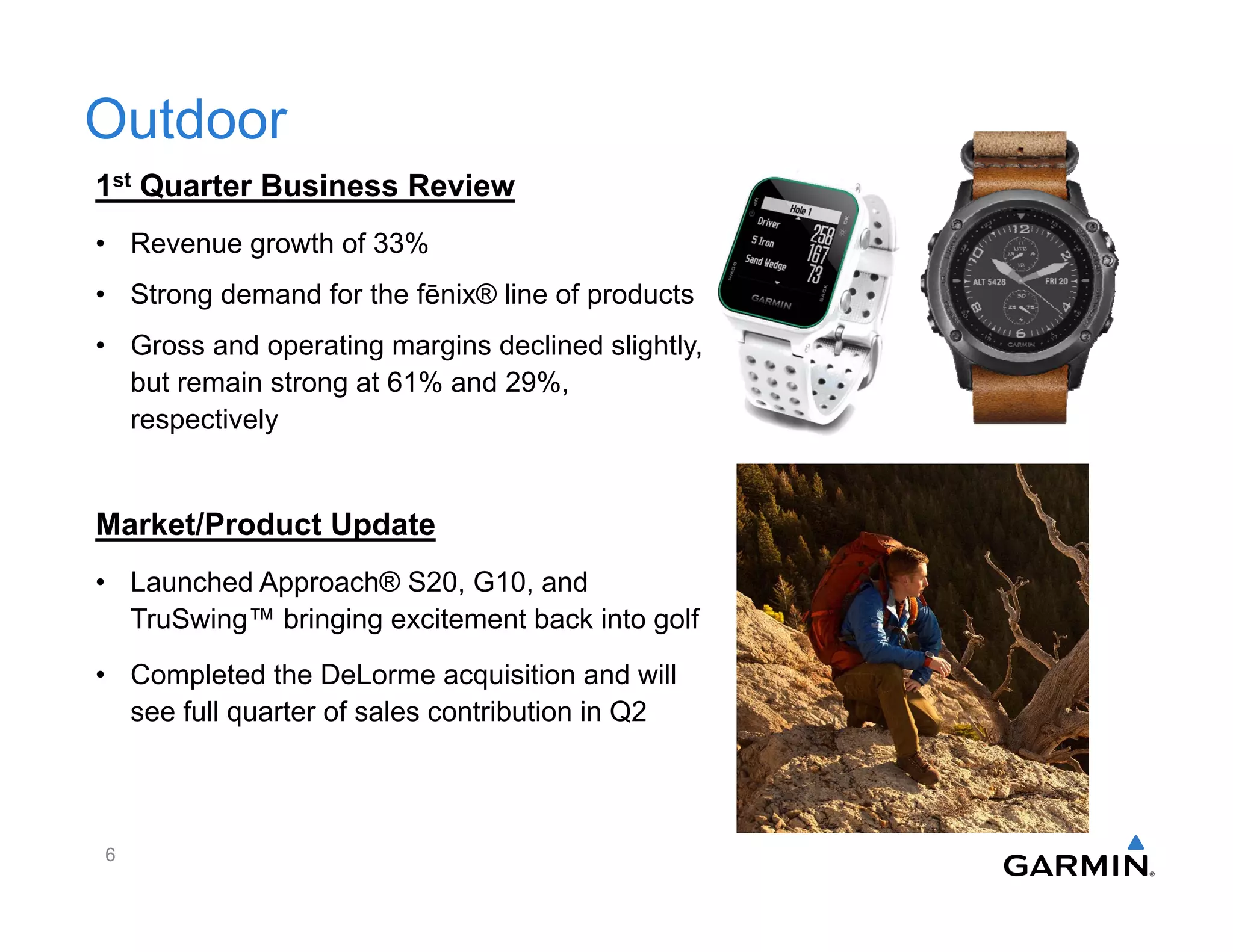 Outdoor
1st Quarter Business Review
• Revenue growth of 33%
• Strong demand for the fēnix® line of products
• Gross and operating margins declined slightly,
but remain strong at 61% and 29%,
respectively
Market/Product Update
• Launched Approach® S20, G10, and
TruSwing™ bringing excitement back into golf
• Completed the DeLorme acquisition and will
see full quarter of sales contribution in Q2
6
 
