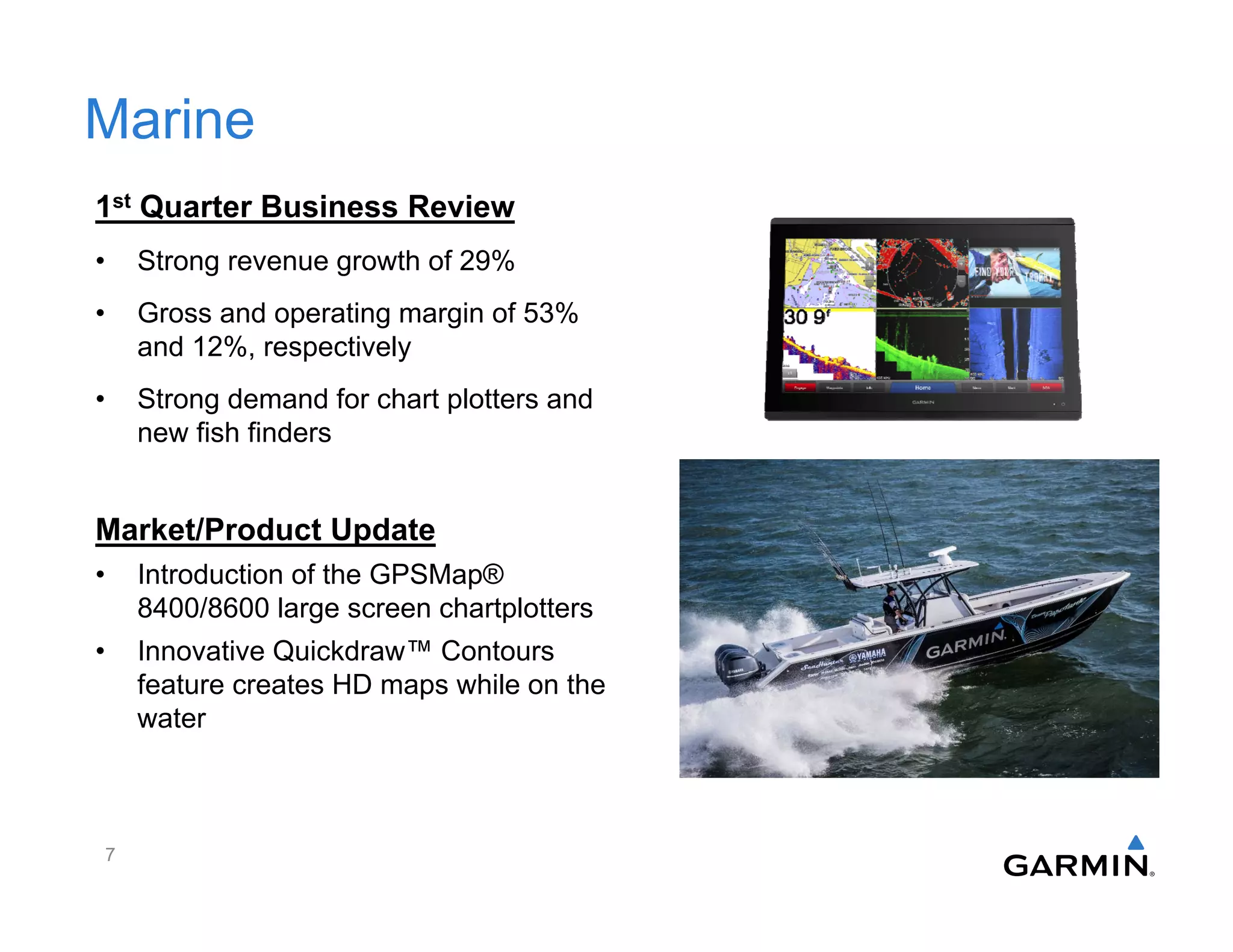 Marine
1st Quarter Business Review
• Strong revenue growth of 29%
• Gross and operating margin of 53%
and 12%, respectively
• Strong demand for chart plotters and
new fish finders
Market/Product Update
• Introduction of the GPSMap®
8400/8600 large screen chartplotters
• Innovative Quickdraw™ Contours
feature creates HD maps while on the
water
7
 
