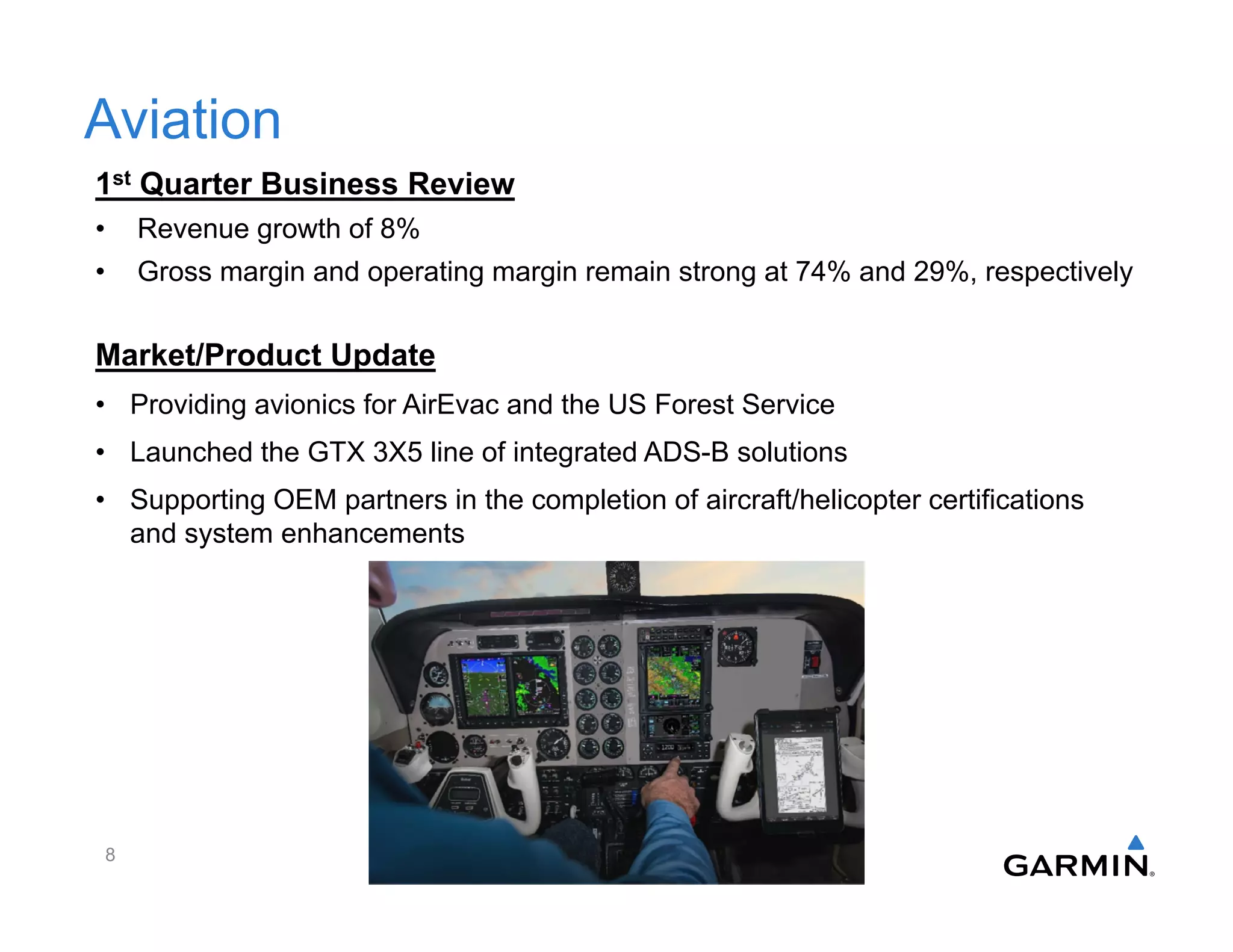 Aviation
1st Quarter Business Review
• Revenue growth of 8%
• Gross margin and operating margin remain strong at 74% and 29%, respectively
8
Market/Product Update
• Providing avionics for AirEvac and the US Forest Service
• Launched the GTX 3X5 line of integrated ADS-B solutions
• Supporting OEM partners in the completion of aircraft/helicopter certifications
and system enhancements
 