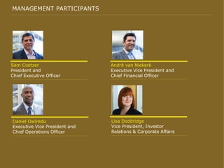 MANAGEMENT PARTICIPANTS
André van Niekerk
Executive Vice President and
Chief Financial Officer
Sam Coetzer
President and
Chief Executive Officer
Lisa Doddridge
Vice President, Investor
Relations & Corporate Affairs
Daniel Owiredu
Executive Vice President and
Chief Operations Officer
 