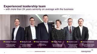 Experienced leadership team
– with more than 24 years seniority on average with the business
Tina S. Fanø
Executive Vice President,
Agriculture & Bioenergy
Novozymes since 1993
Peder Holk Nielsen
CEO & President
Novozymes since 1984
Thomas Videbæk
COO & Executive Vice President,
Research, Innovation & Supply
Novozymes since 1988
Anders Lund
Executive Vice President,
Household Care &
Technical Industries
Novozymes since 1999
Benny D. Loft
CFO & Executive Vice President,
Corporate Functions
Novozymes since 1998
Andrew Fordyce
Executive Vice President,
Food & Beverages
Novozymes since 1993
16
LATEST RESULTS • OVERVIEW AND STRATEGY • MARKET OVERVIEW • SUSTAINABILITY • FINANCIALS AND GOVERNANCE
 
