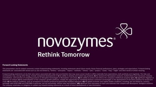 Forward Looking Statements
This presentation and its related comments contain forward-looking statements, including statements about future events, future financial performance, plans, strategies and expectations. Forward-looking
statements are associated with words such as, but not limited to, "believe," "anticipate," "expect," "estimate," "intend," "plan," "project," "could," "may," "might" and other words of similar meaning.
Forward-looking statements are by their very nature associated with risks and uncertainties that may cause actual results to differ materially from expectations, both positively and negatively. The risks and
uncertainties may, among other things, include unexpected developments in i) the ability to develop and market new products; ii) the demand for Novozymes’ products, market-driven price decreases, industry
consolidation, and launches of competing products or disruptive technologies in Novozymes’ core areas; iii) the ability to protect and enforce the company’s intellectual property rights; iv) significant litigation or
breaches of contract; v) the materialization of the company’s growth platforms, notably the opportunity for marketing biomass conversion technologies or the development of microbial solutions for broad-acre
crops; vi) the political conditions, such as acceptance of enzymes produced by genetically modified organisms; vii) the global economic and capital market conditions, including, but not limited to, currency
exchange rates (USD/DKK and EUR/DKK in particular, but not exclusively), interest rates and inflation; viii) significant price decreases on input and materials that compete with Novozymes’ biological solutions.
The company undertakes no obligation to update any forward-looking statements as a result of future developments or new information.
 