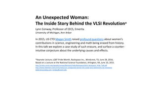 An Unexpected Woman:
The Inside Story Behind the VLSI Revolution*
Lynn Conway, Professor of EECS, Emerita
University of Michigan, Ann Arbor
In 2015, US CTO Megan Smith raised profound questions about women’s
contributions in science, engineering and math being erased from history.
In this talk we explore a case study of such erasure, and surface a counter-
intuitive conjecture about the underlying causes and effects.
*Keynote Lecture, LGBT Pride Month, Rackspace Inc., Windcrest, TX, June 28, 2016;
Based on a Lecture at the National Science Foundation, Arlington, VA, June 10, 2015.
http://www.slideshare.net/LynnConway1/an-unexpected-woman-the-inside-story-behind-the-vlsi-revolution
http://ai.eecs.umich.edu/people/conway/Memoirs/Talks/Rackspace/2016_Rackspace_Pride_Talk.pptx
http://ai.eecs.umich.edu/people/conway/Memoirs/Talks/Rackspace/2016_Rackspace_Pride_Talk.pdf
http://www.nsf.gov/od/odi/sep/lgbt.jsp; www.lynnconway.com; conway@umich.edu
 