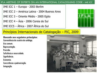 IFLA MEETING OF EXPERTS ON AN INTERNATIONAL CATALOGUING CODE - IME ICC
IME ICC 1 – Europa - 2003 Berlim
IME ICC 2 – América Latina - 2004 Buenos Aires
IME ICC 3 – Oriente Médio - 2005 Egito
IME ICC 4 – Ásia - 2006 Coreia do Sul
IME ICC5 – África - 2007 África do Sul
Princípios Internacionais de Catalogação – PIC, 2009
Baseado nos seguintes princípios:
Conveniência do usuário do catálogo.
Uso comum.
Representação.
Precisão.
Suficiência e necessidade.
Significância.
Economia.
Consistência e padronização.
Integração.
 