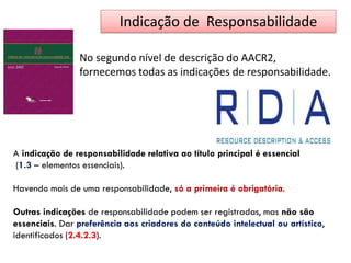 Indicação de Responsabilidade
No segundo nível de descrição do AACR2,
fornecemos todas as indicações de responsabilidade.
A indicação de responsabilidade relativa ao título principal é essencial
(1.3 – elementos essenciais).
Havendo mais de uma responsabilidade, só a primeira é obrigatória.
Outras indicações de responsabilidade podem ser registradas, mas não são
essenciais. Dar preferência aos criadores do conteúdo intelectual ou artístico,
identificados (2.4.2.3).
 