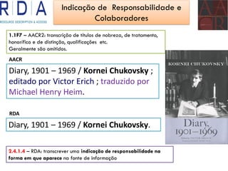 Indicação de Responsabilidade e
Colaboradores
AACR
Diary, 1901 – 1969 / Kornei Chukovsky ;
editado por Victor Erich ; traduzido por
Michael Henry Heim.
RDA
Diary, 1901 – 1969 / Kornei Chukovsky.
1.1F7 – AACR2: transcrição de títulos de nobreza, de tratamento,
honorífico e de distinção, qualificações etc.
Geralmente são omitidos.
2.4.1.4 – RDA: transcrever uma indicação de responsabilidade na
forma em que aparece na fonte de informação
 