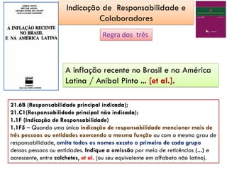 Regra dos três
21.6B (Responsabilidade principal indicada);
21.C1(Responsabilidade principal não indicada);
1.1F (Indicação de Responsabilidade)
1.1F5 – Quando uma única indicação de responsabilidade mencionar mais de
três pessoas ou entidades exercendo a mesma função ou com o mesmo grau de
responsabilidade, omita todos os nomes exceto o primeiro de cada grupo
dessas pessoas ou entidades. Indique a omissão por meio de reticências (...) e
acrescente, entre colchetes, et al. (ou seu equivalente em alfabeto não latino).
A inflação recente no Brasil e na América
Latina / Aníbal Pinto ... [et al.].
Indicação de Responsabilidade e
Colaboradores
 