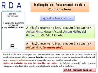 Regra dos três abolida
A inflação recente no Brasil e na América Latina /
Aníbal Pinto, Héctor Assael, Arturo Núñez del
Prado, Luiz Claúdio Marinho.
2.4.1.4 – Omissão opcional
A inflação recente no Brasil e na América Latina /
Aníbal Pinto [e outros três].
2.4.1.5 – Se uma indicação de responsabilidade para mais de três pessoas, famílias ou
entidades executando a mesma função, ou com o mesmo grau de responsabilidade, omitir
todos, menos o primeiro de cada grupo de pessoas, famílias, ou entidades.
Indicar a omissão do que foi omitido por nota, no idioma adotado pela agência
responsável da descrição. Inserir a anotação da omissão entre colchetes.
Indicação de Responsabilidade e
Colaboradores
 
