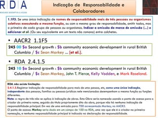 AACR• 2 1.1F5
245 00 $a Second growth : $b community economic development in rural British
Columbia / $c Sean Markey ... [et al.].
• RDA 2.4.1.5
245 10 $a Second growth : $b community economic development in rural British
Columbia / $c Sean Markey, John T. Pierce, Kelly Vodden, e Mark Roseland.
1.1F5. Se uma única indicação de nomes de responsabilidade mais de três pessoas ou organismos
coletivos executando a mesma função, ou com o mesmo grau de responsabilidade, omitir todos, mas
o primeiro de cada grupo de pessoas ou organismos. Indicar a omissão da marca de omissão (...) e
adicionar et al. (Ou seu equivalente em um texto não romano) entre colchetes.
RDA não existe limitação:
2.4.1.5.Registrar indicação de responsabilidade para mais de uma pessoa, etc, como uma única indicação,
independente das pessoas, famílias ou pessoas jurídicas nele mencionadas desempenham a mesma função ou funções
diferentes.
Nota: a regra de três não se aplica à indicação de obras. Esta Obra seria nomeada usando o ponto de acesso para o
criador do primeiro nome, seguido do título propriamente dito da obra, porque não há nenhuma indicação de
responsabilidade principal. Em vez de uma entrada para 700 acrescentado Markey, no AACR2.
O ponto de acesso: Markey seria dado em um campo de 100 na RDA, uma vez que ele é o criador na primeira
nomeação, e nenhuma responsabilidade principal é indicada na declaração de responsabilidade.
Indicação de Responsabilidade e
Colaboradores
 