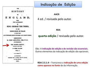 AACR
4 ed. / revisada pelo autor.
RDA
quarta edição / revisada pelo autor.
Obs: A indicação de edição e de revisão são essenciais.
Outros elementos da indicação de edição são opcionais.
RDA 2.5.1.4 – Transcreva a indicação de uma edição
como aparece na fonte de da informação.
Indicação de Edição
 