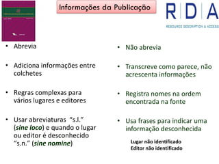 Abrevia•
Adiciona informações entre•
colchetes
Regras complexas para•
vários lugares e editores
Usar abreviaturas• “s.l.”
(sine loco) e quando o lugar
ou editor é desconhecido
“s.n.” (sine nomine)
• Não abrevia
• Transcreve como parece, não
acrescenta informações
• Registra nomes na ordem
encontrada na fonte
• Usa frases para indicar uma
informação desconhecida
Informações da Publicação
Lugar não identificado
Editor não identificado
 