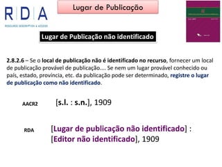 Lugar de Publicação não identificado
2.8.2.6 – Se o local de publicação não é identificado no recurso, fornecer um local
de publicação provável de publicação.... Se nem um lugar provável conhecido ou
país, estado, província, etc. da publicação pode ser determinado, registre o lugar
de publicação como não identificado.
AACR2 [s.l. : s.n.], 1909
[Lugar de publicação não identificado] :
[Editor não identificado], 1909
RDA
Lugar de Publicação
 