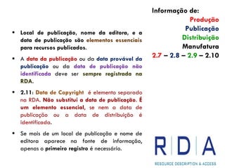 Local▪ de publicação, nome da editora, e a
data de publicação são elementos essenciais
para recursos publicados.
▪ A data da publicação ou da data provável da
publicação ou da data de publicação não
identificada deve ser sempre registrada na
RDA.
▪ 2.11: Data de Copyright é elemento separado
na RDA. Não substitui a data de publicação. É
um elemento essencial, se nem a data de
publicação ou a data de distribuição é
identificada.
Se▪ mais de um local de publicação e nome de
editora aparece na fonte de informação,
apenas o primeiro registro é necessário.
Informação de:
Produção
Publicação
Distribuição
Manufatura
2.7 – 2.8 – 2.9 – 2.10
 