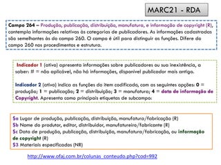Indicador 1 (ativo) apresenta informações sobre publicadores ou sua inexistência, a
saber: # = não aplicável, não há informações, disponível publicador mais antigo.
Indicador 2 (ativo) indica as funções do item codificado, com as seguintes opções: 0 =
produção; 1 = publicação; 2 = distribuição; 3 = manufatura; 4 = data de informação de
Copyright. Apresenta como principais etiquetas de subcampo:
Campo 264 – Produção, publicação, distribuição, manufatura, e informação de copyright (R),
contempla informações relativas às categorias de publicadores. As informações cadastradas
são semelhantes às do campo 260. O campo é útil para distinguir as funções. Difere do
campo 260 nos procedimentos e estrutura.
$a Lugar de produção, publicação, distribuição, manufatura/fabricação (R)
$b Nome do produtor, editor, distribuidor, manufatureiro/fabricante (R)
$c Data de produção, publicação, distribuição, manufatura/fabricação, ou informação
de copyright (R)
$3 Materiais especificados (NR)
MARC21 - RDA
http://www.ofaj.com.br/colunas_conteudo.php?cod=992
 