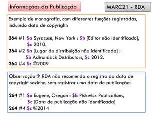 Exemplo de monografia, com diferentes funções registradas,
incluindo data de copyright:
264 #1 $a Syracuse, New York : $b [Editor não identificado],
$c 2010.
264 #2 $a [Lugar de distribuição não identificada] :
$b Adirondack Distributors, $c 2012.
264 #4 $c ©2009
Informações da Publicação MARC21 - RDA
Observação RDA não recomenda o registro da data de
copyright sozinho, sem registrar uma data de publicação:
264 #1 $a Eugene, Oregon : $b Pickwick Publications,
$c [Data de publicação não identificada]
264 #4 $c ©2014
 