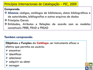 Princípios Internacionais de Catalogação – PIC, 2009
Comprende:
❖ Alcance: códigos, catálogos de bibliotecas, datos bibliográficos e
de autoridades, bibliografias e outros arquivos de dados
❖ Principios Gerais
❖ Entidades, Atributos e Relações de acordo com os modelos
conceituais: FRBR, FRAD e FRSAD
Objetivos e Funções do Catálogo: ser instrumento eficaz e
efetivo que permita ao usuário:
➢ encontrar
➢ identificar
➢ selecionar
➢ adquirir ou obter
➢ navegar
Também compreende:
 