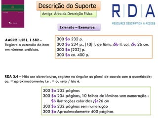 Descrição do Suporte
Antiga Área da Descrição Física
AACR2 1.5B1, 1.5B2 –
Registre a extensão do ítem
em números arábicos.
300 $a 232 p.
300 $a 234 p., [10] f. de lâms. :$b il. col. ;$c 26 cm.
300 $a [232] p.
300 $a ca. 400 p.
RDA 3.4 – Não use abreviaturas, registre no singular ou plural de acordo com a quantidade;
ca. = aproximadamente; i.e . = ou seja / isto é.
300 $a 232 páginas
300 $a 234 páginas, 10 folhas de lâminas sem numeração :
$b ilustrações coloridas ;$c26 cm
300 $a 232 páginas sem numeração
300 $a Aproximadamente 400 páginas
Extensão – Exemplos:
 