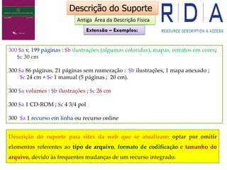 300 $a v, 199 páginas : $b ilustrações (algumas coloridas), mapas, retratos em cores;
$c 30 cm
300 $a 86 páginas, 21 páginas sem numeração : $b ilustrações, 1 mapa anexado ;
$c 24 cm + $e 1 manual (5 páginas ; 20 cm).
300 $a volumes : $b ilustrações ; $c 26 cm
300 $a 1 CD-ROM ; $c 4 3/4 pol
300 $a 1 recurso em linha ou recurso online
Descrição do Suporte
Descrição do suporte para sites da web que se atualizam: optar por omitir
elementos referentes ao tipo de arquivo, formato de codificação e tamanho do
arquivo, devido às frequentes mudanças de um recurso integrado.
Antiga Área da Descrição Física
Extensão – Exemplos:
 