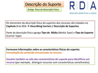 Os elementos da descrição física do suportes dos recursos são tratados no
Capítulo 3 da RDA  Describing Carriers / Descrição de Suportes
Parte da descrição física agrega Tipo de Mídia (Media Type) e Tipo de Suporte
(Carrier Type)
Fornecem informações sobre as características físicas do suporte;
Formatação do conteúdo armazenada no mesmo.
Usuário também se vale das características do suporte para identificar um
recurso (por exemplo, distinguir recursos com características semelhantes).
Descrição do Suporte
Antiga Área da Descrição Física
 