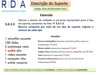 Extensão
3.4.1.3
informa o número de unidades e um termo apropriado para o tipo
de suporte, constantes da lista  3.3.1.3
Recurso composto por mais de um tipo de suporte, registre o
número de cada tipo.
1 microfilm cassette
100 slides
2 audiotape reels
1 audio disc
1 video cassette
1 computer disc
1 online resource
Nota: Na AACR2 as denominações começando com sound/som , na RDA inicia começa com audio/áudio.
Exceções
Recursos Cartográficos (impresso, manuscrito, gráfico, recurso ou
tridimensional )  3.4.2
Música notada (manuscrito ou impresso)  3.4.3
Imagens fixas (desenhos, pinturas, gravuras, fotografias, etc.) 3.4.4
Texto (impressos ou manuscrito)  3.4.5
Formato tri-dimensional (recurso com uma ou mais formas
tridimensionais)3.4.6
Descrição do Suporte
Antiga Área da Descrição Física
 