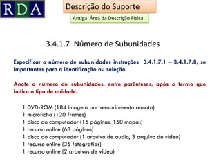 Especificar o número de subunidades instruções 3.4.1.7.1 – 3.4.1.7.8, se
importantes para a identificação ou seleção.
Anote o número de subunidades, entre parênteses, após o termo que
indica o tipo de unidade.
3.4.1.7 Número de Subunidades
Descrição do Suporte
1 DVD-ROM (184 imagens por sensoriamento remoto)
1 microficha (120 frames)
1 disco do computador (15 páginas, 150 mapas)
1 recurso online (68 páginas)
1 disco do computador (1 arquivo de audio, 3 arquivo de vídeo)
1 recurso online (36 fotografias)
1 recurso online (2 arquivos de vídeo)
Antiga Área da Descrição Física
 