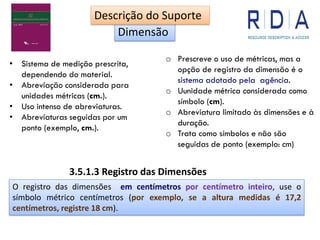 Dimensão
o Prescreve o uso de métricas, mas a
opção de registro da dimensão é o
sistema adotado pela agência.
o Uunidade métrica considerada como
símbolo (cm).
o Abreviatura limitado às dimensões e à
duração.
o Trata como símbolos e não são
seguidas de ponto (exemplo: cm)
Sistema de medição prescrita,•
dependendo do material.
Abreviação considerada para•
unidades métricas (cm.).
Uso intenso de abreviaturas.•
Abreviaturas seguidas por um•
ponto (exemplo, cm.).
3.5.1.3 Registro das Dimensões
O registro das dimensões em centímetros por centímetro inteiro, use o
símbolo métrico centímetros (por exemplo, se a altura medidas é 17,2
centímetros, registre 18 cm).
Descrição do Suporte
 
