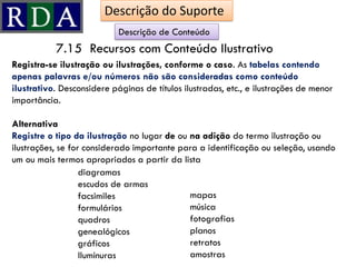 Registra-se ilustração ou ilustrações, conforme o caso. As tabelas contendo
apenas palavras e/ou números não são consideradas como conteúdo
ilustrativo. Desconsidere páginas de títulos ilustradas, etc., e ilustrações de menor
importância.
Alternativa
Registre o tipo da ilustração no lugar de ou na adição do termo ilustração ou
ilustrações, se for considerado importante para a identificação ou seleção, usando
um ou mais termos apropriados a partir da lista
7.15 Recursos com Conteúdo Ilustrativo
Descrição de Conteúdo
diagramas
escudos de armas
facsimiles
formulários
quadros
genealógicos
gráficos
Iluminuras
mapas
música
fotografias
planos
retratos
amostras
Descrição do Suporte
 