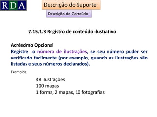 Acréscimo Opcional
Registre o número de ilustrações, se seu número puder ser
verificado facilmente (por exemplo, quando as ilustrações são
listadas e seus números declarados).
7.15.1.3 Registro de conteúdo ilustrativo
Descrição de Conteúdo
48 ilustrações
100 mapas
1 forma, 2 mapas, 10 fotografias
Descrição do Suporte
Exemplos
 