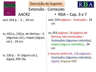 Extensão - Conteúdo
• AACR2
xxiii, 554 p. : il. ; 24 cm.
xv, 453 p., [16] p. de lâminas : il.
(algumas col.), mapas (alguns
col.) ; 24 cm.
ix, 120 p. : ill. (alguns col.),
digital, PDF file.
• RDA – Cap. 3 e 7
xxiii, 554 páginas : ilustração ; 24
cm
xv, 453 páginas, 16 páginas de
lâminas não numeradas :
ilustrações (algumas coloridas),
mapas (alguns coloridos) ; 24
cm
1 recurso online (ix, 120 páginas) :
ilustrações (algumas coloridas),
digital, Arquivo PDF.
Descrição do Suporte
 