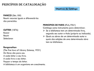 Princípios de catalogação
Objetivos do Catálogo
PANIZZI (Séc. XIX)
Reunir recursos iguais e diferenciá-los
dos parecidos.
CUTTER (1876)
Buscar
Reunir
Selecionar
Ranganathan
(The five laws of Library Science, 1931)
Os libros são para uso.
A cada leitor o seu livro.
A cada livro o seu leitor.
Poupar o tempo do leitor.
A biblioteca é um organismo em crescimento.
PRINCIPIOS DE PARIS (IFLA,1961)
Catálogo como instrumento para determinar:
➢ Se a biblioteca tem um determinado livro,
segundo seu autor e título (próprio ou indicado).
➢ Quais as obras de um determinado autor e
quais das edições de uma determinada obra
tem na biblioteca.
 