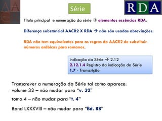 Série
Título principal e numeração da série  elementos essências RDA.
Diferença substancial AACR2 X RDA  não são usadas abreviações.
RDA não tem equivalentes para as regras do AACR2 de substituir
números arábicos para romanos.
Transcrever a numeração da Série tal como aparece:
volume 32 – não mudar para “v. 32”
tomo 4 – não mudar para “t. 4”
Band LXXXVIII – não mudar para “Bd. 88”
Indicação da Série  2.12
2.12.1.4 Registro da indicação da Série
1.7 - Transcrição
 