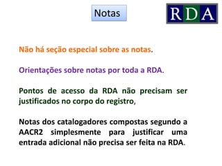 Não há seção especial sobre as notas.
Orientações sobre notas por toda a RDA.
Pontos de acesso da RDA não precisam ser
justificados no corpo do registro,
Notas dos catalogadores compostas segundo a
AACR2 simplesmente para justificar uma
entrada adicional não precisa ser feita na RDA.
Notas
 