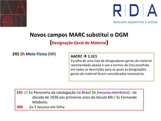 Novos campos MARC substitui o DGM
(Designação Geral de Material)
245 $h Meio Físico (NR) AACR2  1.1C1
Escolha de uma lista de designadores gerais do material
recomendada abaixo e use o termos da lista escolhida
em todas as descrições para as quais as designações
gerais do material forem consideradas necessárias.
245 10 $a Panorama da catalogação no Brasil $h [recurso eletrônico] : da
década de 1930 aos primeiros anos do Século XXI / $c Fernando
Modesto.
300 $a 1 recurso em linha
 