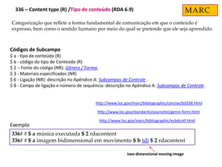 Categorização que reflete a forma fundamental de comunicação em que o conteúdo é
expresso, bem como o sentido humano por meio do qual se pretende que ele seja aprendido.
Códigos de Subcampo
$ a - tipo de conteúdo (R)
$ b - código do tipo de Conteúdo (R)
$ 2 – Fonte do código (NR): Gênero / Forma.
$ 3 - Materiais especificados (NR)
$ 6 - Ligação (NR): descrição no Apêndice A: Subcampos de Controle .
$ 8 - Campo de ligação e número de sequência: descrição no Apêndice A: Subcampos de Controle .
http://www.loc.gov/marc/bibliographic/concise/bd336.html
http://www.loc.gov/standards/sourcelist/genre-form.html
http://www.loc.gov/marc/bibliographic/ecbdcntf.html
336# # $ a música executada $ 2 rdacontent
336# # $ a imagem bidimensional em movimento $ b tdi $ 2 rdacontent
Exemplo
two-dimensional moving image
MARC336 – Content type (R) /Tipo de conteúdo (RDA 6.9)
 