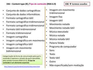 Conjunto de dados cartográficos•
Conjunto de dados informáticos•
Formato cartográfico tátil•
Formato cartográfico tridimensional•
Formato cartográfico tridimensional•
Formato tátil tridimensional•
Formato tridimensional•
Imagem cartográfica•
Imagem cartográfica em movimento•
Imagem cartográfica tátil•
Imagem em movimento•
bidimensional
• Imagem em movimento
tridimensional
• Imagem fixa
• Imagem tátil
• Movimento notado
• Movimento notado tátil
• Música executada
• Música notada
• Música notada tátil
• Palavra falada
• Programa de computador
• Sons
• Texto
• Texto tátil
• Outro
• Não-especificado/sem mediação
336  termos usados
http://www.loc.gov/standards/valuelist/rdacontent.html
336 – Content type (R) /Tipo de conteúdo (RDA 6.9)
Categorização da forma de comunicação pela qual o
conteúdo é expresso e através da qual é percebido
pelo sentido humano (RDA 6.9.1). O tipo de
conteúdo é um elemento essencial.
 