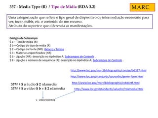 Uma categorização que reflete o tipo geral de dispositivo de intermediação necessário para
ver, tocar, exibir, etc. o conteúdo de um recurso.
Atributo do suporte e que diferencia as manifestações.
Códigos de Subcampo
$ a – Tipo de mídia (R)
$ b – Código do tipo de mídia (R)
$ 2 – Código da Fonte (NR): Gênero / Forma .
$ 3 - Materiais especificados (NR)
$ 6 - Ligação (NR): descrição no Apêndice A: Subcampos de Controle .
$ 8 - Ligação e número de sequência (R): descrição no Apêndice A: Subcampos de Controle .
http://www.loc.gov/marc/bibliographic/concise/bd337.html
http://www.loc.gov/marc/bibliographic/ecbdcntf.html
337# # $ a áudio $ 2 rdamedia
337# # $ a vídeo $ b v $ 2 rdamedia
http://www.loc.gov/standards/sourcelist/genre-form.html
http://www.loc.gov/standards/valuelist/rdamedia.html
v - videorecording
MARC337 - Media Type (R) / Tipo de Mídia (RDA 3.2)
 
