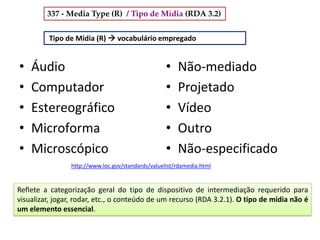 Áudio•
Computador•
Estereográfico•
Microforma•
Microscópico•
• Não-mediado
• Projetado
• Vídeo
• Outro
• Não-especificado
Tipo de Mídia (R)  vocabulário empregado
http://www.loc.gov/standards/valuelist/rdamedia.html
Reflete a categorização geral do tipo de dispositivo de intermediação requerido para
visualizar, jogar, rodar, etc., o conteúdo de um recurso (RDA 3.2.1). O tipo de mídia não é
um elemento essencial.
337 - Media Type (R) / Tipo de Mídia (RDA 3.2)
 