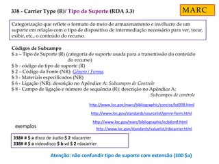 Categorização que reflete o formato do meio de armazenamento e invólucro de um
suporte em relação com o tipo de dispositivo de intermediação necessário para ver, tocar,
exibir, etc., o conteúdo do recurso.
Códigos de Subcampo
$ a – Tipo de Suporte (R) (categoria de suporte usada para a transmissão do conteúdo
do recurso)
$ b - código do tipo de suporte (R)
$ 2 – Código da Fonte (NR): Gênero / Forma.
$ 3 - Materiais especificados (NR)
$ 6 - Ligação (NR): descrição no Apêndice A: Subcampos de Controle
$ 8 - Campo de ligação e número de sequência (R): descrição no Apêndice A:
Subcampos de controle
http://www.loc.gov/marc/bibliographic/concise/bd338.html
http://www.loc.gov/standards/sourcelist/genre-form.html
http://www.loc.gov/marc/bibliographic/ecbdcntf.html
http://www.loc.gov/standards/valuelist/rdacarrier.html
338# # $ a disco de áudio $ 2 rdacarrier
338# # $ a videodisco $ b vd $ 2 rdacarrier
exemplos
MARC
Atenção: não confundir tipo de suporte com extensão (300 $a)
338 - Carrier Type (R)/ Tipo de Suporte (RDA 3.3)
 