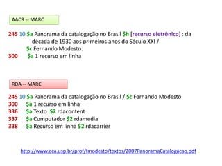 245 10 $a Panorama da catalogação no Brasil $h [recurso eletrônico] : da
década de 1930 aos primeiros anos do Século XXI /
$c Fernando Modesto.
300 $a 1 recurso em linha
AACR -- MARC
245 10 $a Panorama da catalogação no Brasil / $c Fernando Modesto.
300 $a 1 recurso em linha
336 $a Texto $2 rdacontent
337 $a Computador $2 rdamedia
338 $a Recurso em linha $2 rdacarrier
RDA -- MARC
http://www.eca.usp.br/prof/fmodesto/textos/2007PanoramaCatalogacao.pdf
 