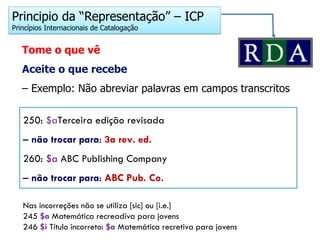 Principio da “Representação” – ICP
Princípios Internacionais de Catalogação
Tome o que vê
Aceite o que recebe
– Exemplo: Não abreviar palavras em campos transcritos
250: $aTerceira edição revisada
– não trocar para: 3a rev. ed.
260: $a ABC Publishing Company
– não trocar para: ABC Pub. Co.
Nas incorreções não se utiliza [sic] ou [i.e.]
245 $a Matemática recreadiva para jovens
246 $i Título incorreto: $a Matemática recretiva para jovens
 