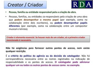 Creator / Criador
• Pessoa, família ou entidade responsável pela a criação da obra.
• Pessoas, famílias, ou entidades co-responsáveis pela criação de uma obra
que podem desempenhar o mesmo papel (por exemplo, como na
colaboração entre dois escritores), ou podem desempenhar papéis
diferentes (por exemplo, como na colaboração entre um compositor
musical e letrista).
Criador é elemento essencial. Se houver mais de um criador, só o primeiro criador
mencionado é necessário.
Não há exigências para fornecer outros pontos de acesso, nem existe
qualquer restrição.
É a critério da política da agência ou da decisão do catalogador. Não há
correspondência necessária entre os nomes registrados na indicação de
responsabilidade e os pontos de acesso. O catalogador pode adicionar
qualquer um ou todos os outros pontos de acesso como no exemplo.
 