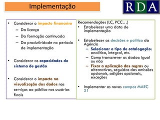 Implementação
• Considerar o impacto financeiro
– Da licença
– Da formação continuada
– Da produtividade no período
de implementação
• Considerar as capacidades do
sistema de gestão
• Considerar o impacto na
visualização dos dados nos
serviços ao público nos usuários
finais
Recomendações (LC, PCC…)
Estabelecer• uma data de
implementação
Estabelecer• as decisões e política da
Agência
Selecionar– o tipo de catalogação:
analítica, integral, etc.
Como– transcrever os dados: igual
ou não
Fixar– a aplicação das regras ou
alternativas, seguidas das omissões
opcionais, adições opcionais,
exceções
Implementar os• novos campos MARC
21
 