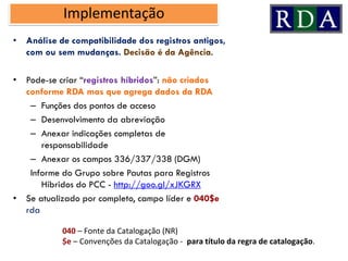 • Análise de compatibilidade dos registros antigos,
com ou sem mudanças. Decisão é da Agência.
• Pode-se criar “registros híbridos”: não criados
conforme RDA mas que agrega dados da RDA
– Funções dos pontos de acceso
– Desenvolvimento da abreviação
– Anexar indicações completas de
responsabilidade
– Anexar os campos 336/337/338 (DGM)
Informe do Grupo sobre Pautas para Registros
Híbridos do PCC - http://goo.gl/xJKGRX
• Se atualizado por completo, campo líder e 040$e
rda
Implementação
040 – Fonte da Catalogação (NR)
$e – Convenções da Catalogação - para título da regra de catalogação.
 