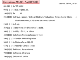 Exercícios do MARC – AACR2/ISBD
041 |1| | $aPOR $cFRE
082 | | | $a 303.33 $b19. ed.
100 |1|0| $a $d
245 |1|2| $a O que é poder. / $c Gerard Lebrun ; Tradução de Renato Janine Ribeiro e
Silva Lara Ribeiro ; Caricaturas de Emilio Damiani.
250 | | | $a 3. ed.
260 |0| | $a São Paulo : $b Brasiliense, $c 1981.
300 | | | $a 122p. : $b il. ; $c 16 cm.
440 |1|0| $a Coleção Primeiros Passos, $v n.24
500 | | | $a Contém dados biográficos
504 | | | $a Bibliografia: p. 120-22
650 | | | $a Poder $x Ciências Sociais
700 |1|1| $a Ribeiro, Renato Janine
700 |1|1| $a Ribeiro, Silvia Lara
700 |1|1| $a Damiani, Emilio
Lebrun, Gerard, 1930-
 