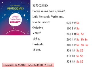 857302481X
Poesia numa hora dessas?!
Luís Fernando Veríssimo.
Rio de Janeiro
Objetiva
c2002.
105 p.
Ilustrada
18 cm.
020 # # $a
100 1 # $a
245 1 0 $a $c
260 # # $a $b $c
300 # # $a $b $c
336 ## $a $2
337 ## $a $2
338 ## $a $2
Exercícios do MARC – AACR2/ISBD  RDA
 