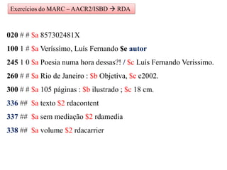 Exercícios do MARC – AACR2/ISBD  RDA
020 # # $a 857302481X
100 1 # $a Veríssimo, Luís Fernando $e autor
245 1 0 $a Poesia numa hora dessas?! / $c Luís Fernando Veríssimo.
260 # # $a Rio de Janeiro : $b Objetiva, $c c2002.
300 # # $a 105 páginas : $b ilustrado ; $c 18 cm.
336 ## $a texto $2 rdacontent
337 ## $a sem mediação $2 rdamedia
338 ## $a volume $2 rdacarrier
 