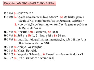 020 # # $a 8587374125
245 0 0 $a Quem está escrevendo o futuro? : $b 25 textos para o
século XXI : com fotografias de Sebastião Salgado /
$c coordenação de Washington Araújo ; legendas poéticas
de Reivaldo Vinas.
260 # # $a Brasília : $b Letraviva, $c 2000.
300 # # $a 365 p. : $b il., 21 fots. p&b ; $c 24 cm.
500 # # $a Encarte: Fotografias, sem numeração, sob o título: Um
olhar sobre o século XXI.
700 1 # $a Araújo, Washington.
700 1 # $a Vinas, Reivaldo.
700 1 2 $a Salgado, Sebastião. $t Um olhar sobre o século XXI.
740 3 2 $a Um olhar sobre o século XXI.
Exercícios do MARC – AACR2/ISBD  RDA
 