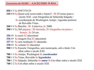 020 # # $a 8587374125
245 0 0 $a Quem está escrevendo o futuro? : $b 25 textos para o
século XXI : com fotografias de Sebastião Salgado /
$c coordenação de Washington Araújo ; legendas poéticas
de Reivaldo Vinas.
260 # # $a Brasília : $b Letraviva, $c 2000.
300 # # $a 365 páginas : $b ilustrado, 21 fotografias em preto e
branco ; $c 24 cm.
336 ## $a texto $2 rdacontent
336 ## $a imagem fixa $2 rdacontent
337 ## $a sem mediação $2 rdamedia
338 ## $a volume $2 rdacarrier
500 # # $a Encarte: Fotografias, sem numeração, sob o título: Um
olhar sobre o século XXI.
700 1 # $a Araújo, Washington $e coordenador
700 1 # $a Vinas, Reivaldo $e legendador
700 1 2 $a Salgado, Sebastião $e autor $t Um olhar sobre o século XXI.
740 3 2 $a Um olhar sobre o século XXI.
Exercícios do MARC – AACR2/ISBD  RDA
 