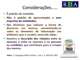 Considerações.....
• É padrão de conteúdo.
• Não é padrão de apresentação e nem
esquema de metadados.
• São diretrizes que indicam a forma de
descrever um recurso, concentrando-se
sobre os elementos da informação (ou
atributos) que o usuário necessita saber.
• Incentiva a descrição das relações entre os
recursos e entre os recursos e as pessoas
ou entidades que contribuem para a criação
dos mesmos.
Oliver , C. Changing to RDA. Feliciter , v.53, n. 7, 250-253, 2007.
 