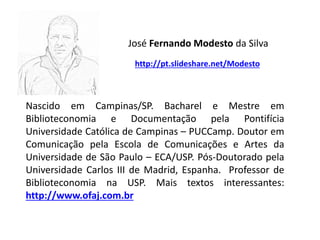Nascido em Campinas/SP. Bacharel e Mestre em
Biblioteconomia e Documentação pela Pontifícia
Universidade Católica de Campinas – PUCCamp. Doutor em
Comunicação pela Escola de Comunicações e Artes da
Universidade de São Paulo – ECA/USP. Pós-Doutorado pela
Universidade Carlos III de Madrid, Espanha. Professor de
Biblioteconomia na USP. Mais textos interessantes:
http://www.ofaj.com.br
José Fernando Modesto da Silva
http://pt.slideshare.net/Modesto
 
